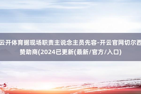 云开体育据现场职责主说念主员先容-开云官网切尔西赞助商(2024已更新(最新/官方/入口)