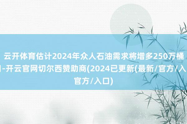 云开体育估计2024年众人石油需求将增多250万桶/日-开云官网切尔西赞助商(2024已更新(最新/官方/入口)