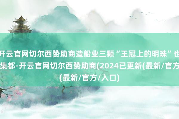 开云官网切尔西赞助商造船业三颗“王冠上的明珠”也能一都集都-开云官网切尔西赞助商(2024已更新(最新/官方/入口)