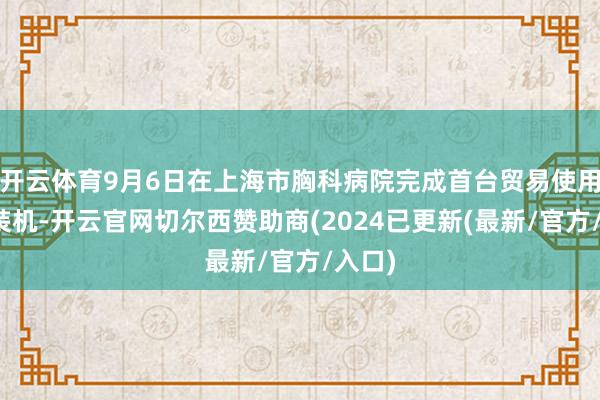 开云体育9月6日在上海市胸科病院完成首台贸易使用居品装机-开云官网切尔西赞助商(2024已更新(最新/官方/入口)