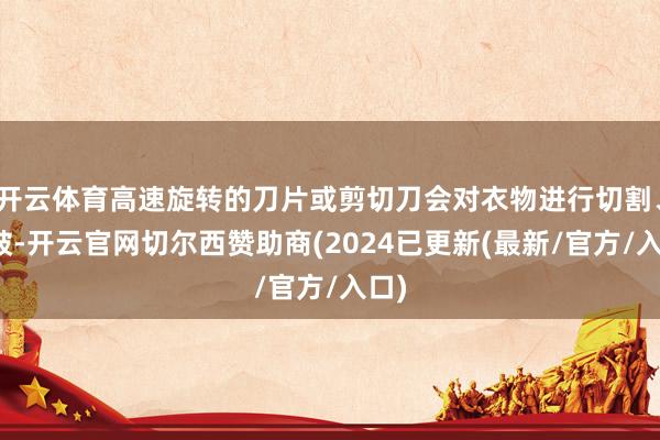 开云体育高速旋转的刀片或剪切刀会对衣物进行切割、扯破-开云官网切尔西赞助商(2024已更新(最新/官方/入口)