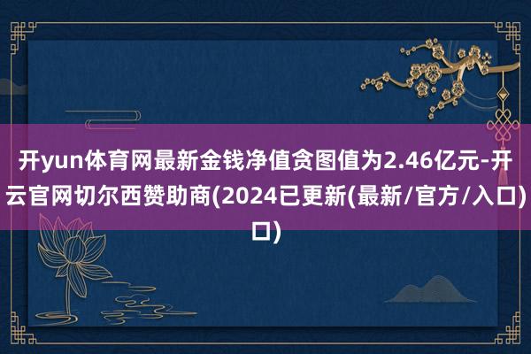 开yun体育网最新金钱净值贪图值为2.46亿元-开云官网切尔西赞助商(2024已更新(最新/官方/入口)