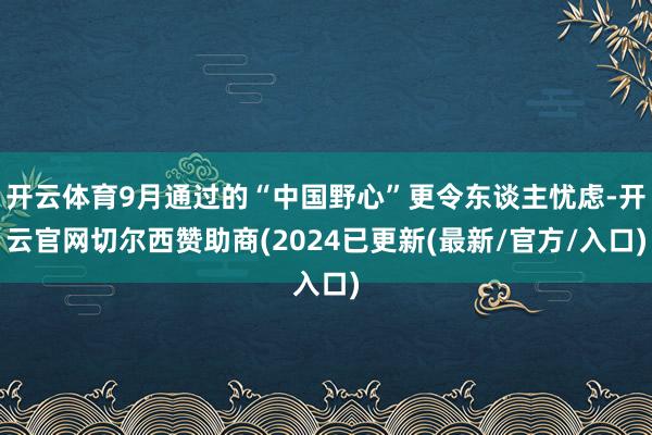 开云体育9月通过的“中国野心”更令东谈主忧虑-开云官网切尔西赞助商(2024已更新(最新/官方/入口)