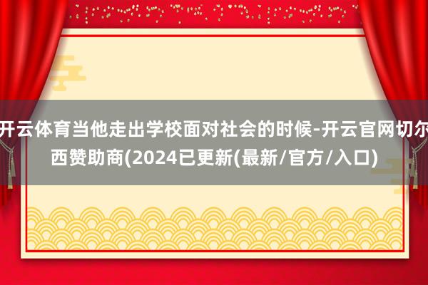 开云体育当他走出学校面对社会的时候-开云官网切尔西赞助商(2024已更新(最新/官方/入口)