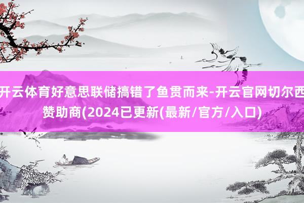 开云体育好意思联储搞错了鱼贯而来-开云官网切尔西赞助商(2024已更新(最新/官方/入口)