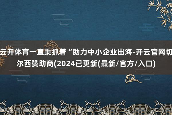 云开体育一直秉抓着“助力中小企业出海-开云官网切尔西赞助商(2024已更新(最新/官方/入口)