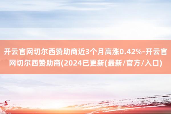 开云官网切尔西赞助商近3个月高涨0.42%-开云官网切尔西赞助商(2024已更新(最新/官方/入口)