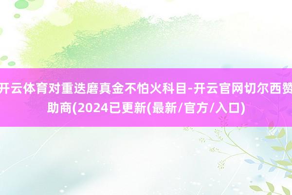 开云体育对重迭磨真金不怕火科目-开云官网切尔西赞助商(2024已更新(最新/官方/入口)