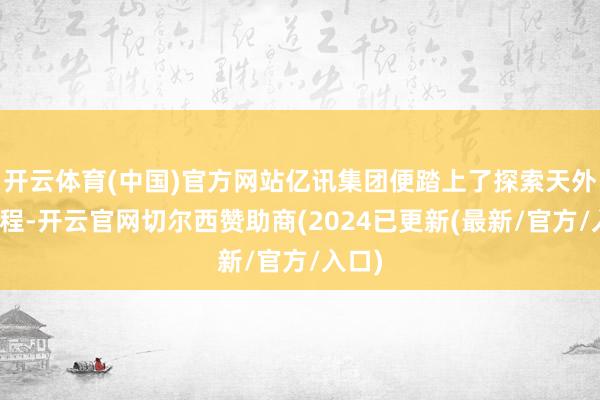 开云体育(中国)官方网站亿讯集团便踏上了探索天外的征程-开云官网切尔西赞助商(2024已更新(最新/官方/入口)