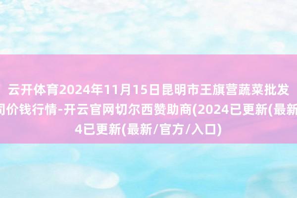 云开体育2024年11月15日昆明市王旗营蔬菜批发阛阓有限公司价钱行情-开云官网切尔西赞助商(2024已更新(最新/官方/入口)