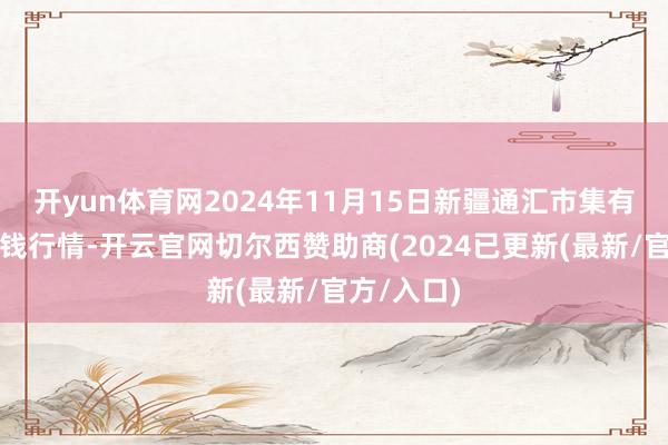 开yun体育网2024年11月15日新疆通汇市集有限公司价钱行情-开云官网切尔西赞助商(2024已更新(最新/官方/入口)