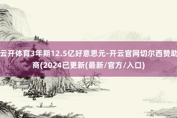 云开体育3年期12.5亿好意思元-开云官网切尔西赞助商(2024已更新(最新/官方/入口)