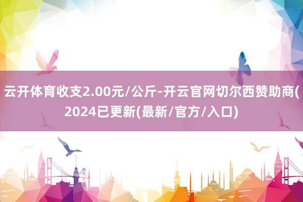 云开体育收支2.00元/公斤-开云官网切尔西赞助商(2024已更新(最新/官方/入口)