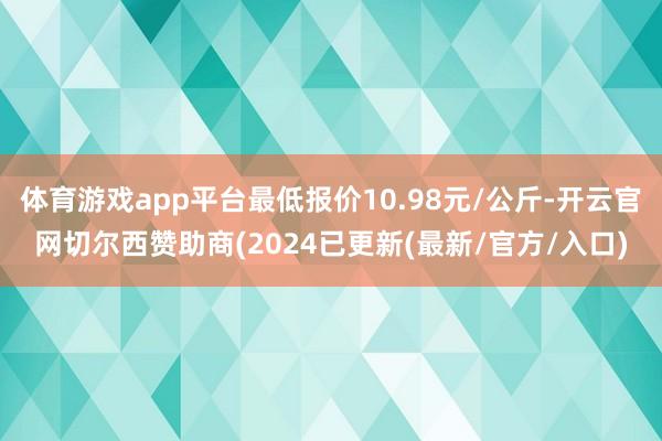 体育游戏app平台最低报价10.98元/公斤-开云官网切尔西赞助商(2024已更新(最新/官方/入口)