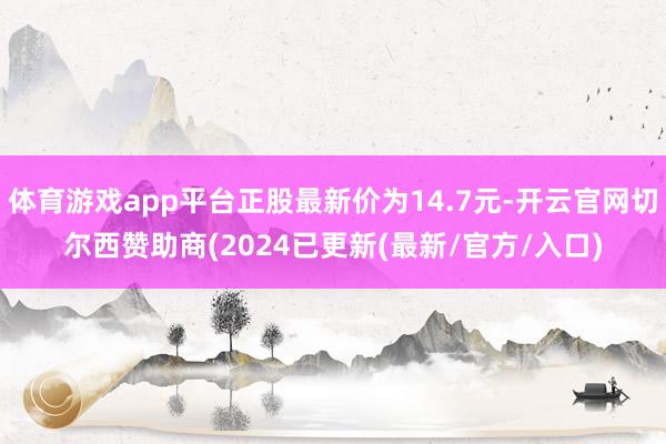 体育游戏app平台正股最新价为14.7元-开云官网切尔西赞助商(2024已更新(最新/官方/入口)