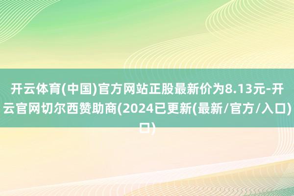 开云体育(中国)官方网站正股最新价为8.13元-开云官网切尔西赞助商(2024已更新(最新/官方/入口)