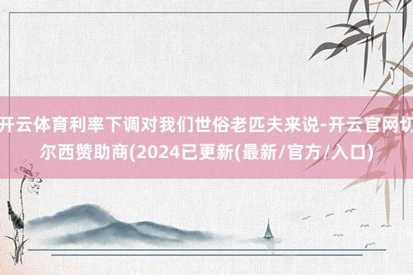 开云体育利率下调对我们世俗老匹夫来说-开云官网切尔西赞助商(2024已更新(最新/官方/入口)