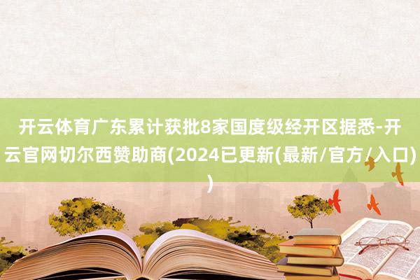 开云体育　　广东累计获批8家国度级经开区　　据悉-开云官网切尔西赞助商(2024已更新(最新/官方/入口)