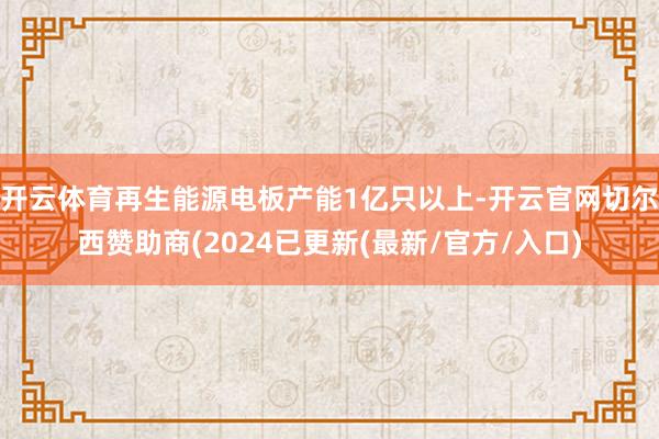 开云体育再生能源电板产能1亿只以上-开云官网切尔西赞助商(2024已更新(最新/官方/入口)