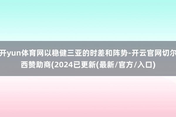 开yun体育网以稳健三亚的时差和阵势-开云官网切尔西赞助商(2024已更新(最新/官方/入口)