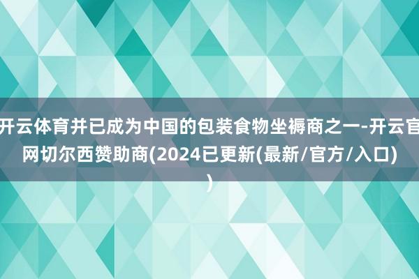 开云体育并已成为中国的包装食物坐褥商之一-开云官网切尔西赞助商(2024已更新(最新/官方/入口)