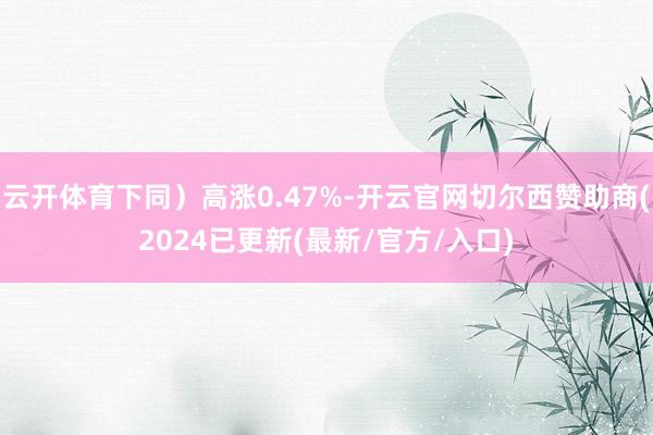 云开体育下同）高涨0.47%-开云官网切尔西赞助商(2024已更新(最新/官方/入口)