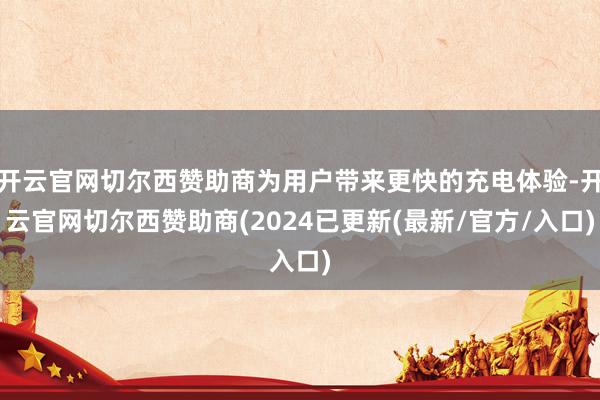 开云官网切尔西赞助商为用户带来更快的充电体验-开云官网切尔西赞助商(2024已更新(最新/官方/入口)