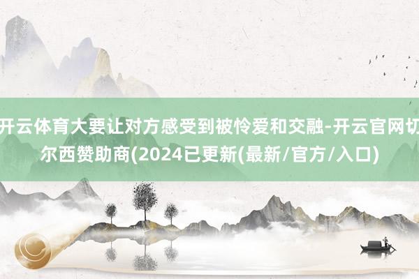 开云体育大要让对方感受到被怜爱和交融-开云官网切尔西赞助商(2024已更新(最新/官方/入口)