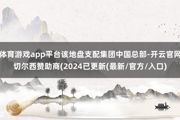 体育游戏app平台该地盘支配集团中国总部-开云官网切尔西赞助商(2024已更新(最新/官方/入口)