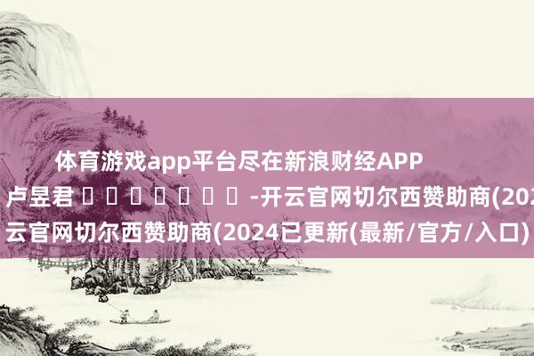 体育游戏app平台尽在新浪财经APP            						包袱裁剪：卢昱君 							-开云官网切尔西赞助商(2024已更新(最新/官方/入口)