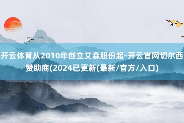 开云体育从2010年创立艾森股份起-开云官网切尔西赞助商(2024已更新(最新/官方/入口)