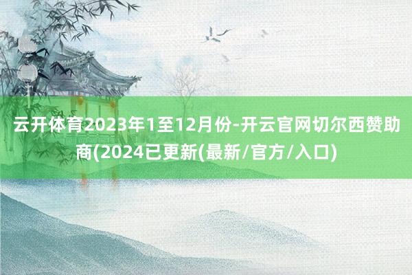 云开体育　　2023年1至12月份-开云官网切尔西赞助商(2024已更新(最新/官方/入口)