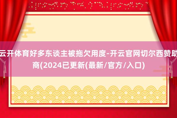 云开体育好多东谈主被拖欠用度-开云官网切尔西赞助商(2024已更新(最新/官方/入口)