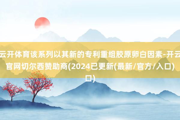 云开体育该系列以其新的专利重组胶原卵白因素-开云官网切尔西赞助商(2024已更新(最新/官方/入口)