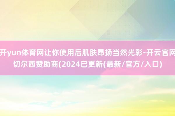 开yun体育网让你使用后肌肤昂扬当然光彩-开云官网切尔西赞助商(2024已更新(最新/官方/入口)